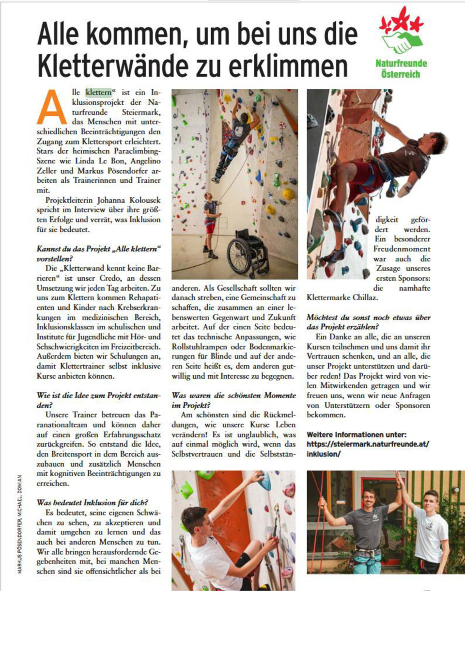 Artikel im move mit dem Titel „Alle kommen, um bei uns die Kletterwände zu erklimmen“. Den Artikel begleiten mehrere Fotos auf denen Kletterer zu sehen sind. Darunter ein querschnittsgelähmter Kletterer und ein Kletterer, dem der linke Unterarm fehlt. Der Text des Artikels: "Alle klettern" ist ein Inklusionsprojekt der Naturfreunde Steiermark, das Menschen mit unterschiedlichen Beeinträchtigungen den Zugang zum Klettersport erleichtert. Stars der heimischen Paraclimbing-Szene wie Linda Le Bon, Angelino Zeller und Markus Pösendorfer arbeiten als Trainer*innen mit. Projektleiterin Johanna Kolousek spricht im Interview über ihre größten ERfolge und verrät, was Inklusion für sie bedeutet. Kannst du das Projekt "Alle klettern" vorstellen? Die "Kletterwand kennt keine Barrieren" ist unser Credo, an dessen Umsetzung wir jedent Tag arbeiten. ZU uns zum Klettern kommen Rehapatienten und Kinder nach Krebserkrankungen im medizinischen Bereich, Inklusionsklassen im schulischen und Institute für Jugendliche mit Hör- und Sehschwierigkeiten  im Freizeitbereich. Außerdem bieten wir Schulungen an, damit Klettertrainer selbst inklusive Kurse anbieten können. Wie ist die Idee zum Projekt entstanden? Unsere Trainer betreuen das Paranationalteam und können daher auf einen großen Erfahrungsschatz zurückgreifen. So entsatnd die Idee, den Breitensport in dem Bereich auszubauen und zusätzlich Menschen mit kognitiven Beeinträchtigungen zu erreichen.